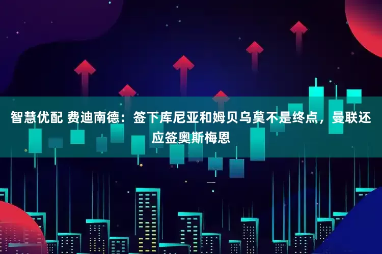 智慧优配 费迪南德：签下库尼亚和姆贝乌莫不是终点，曼联还应签奥斯梅恩