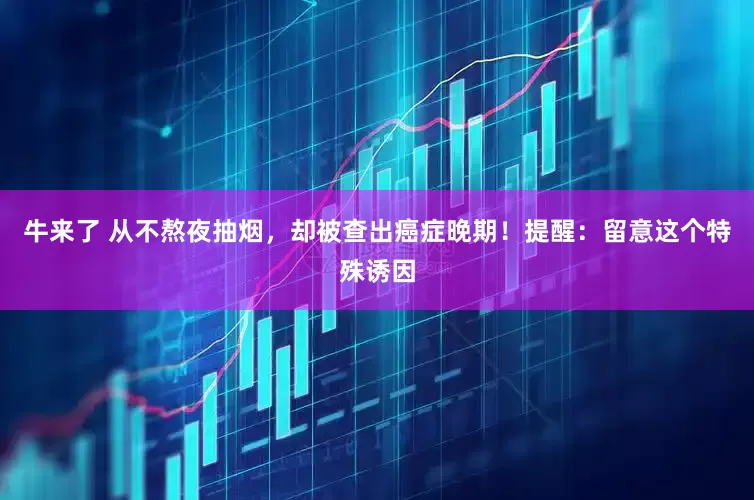 牛来了 从不熬夜抽烟，却被查出癌症晚期！提醒：留意这个特殊诱因