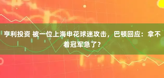 亨利投资 被一位上海申花球迷攻击，巴顿回应：拿不着冠军急了？