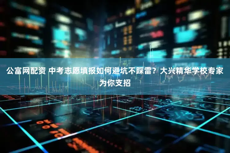 公富网配资 中考志愿填报如何避坑不踩雷？大兴精华学校专家为你支招