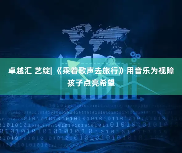 卓越汇 艺绽| 《乘着歌声去旅行》用音乐为视障孩子点亮希望