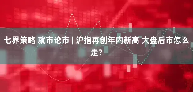 七界策略 就市论市 | 沪指再创年内新高 大盘后市怎么走？