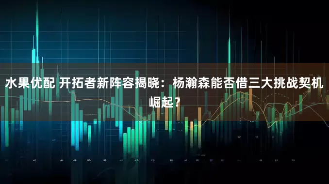 水果优配 开拓者新阵容揭晓：杨瀚森能否借三大挑战契机崛起？