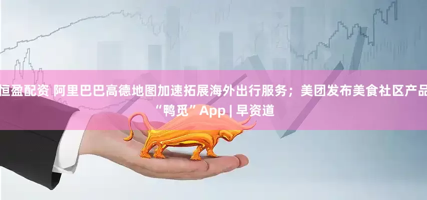 恒盈配资 阿里巴巴高德地图加速拓展海外出行服务；美团发布美食社区产品“鸭觅”App | 早资道