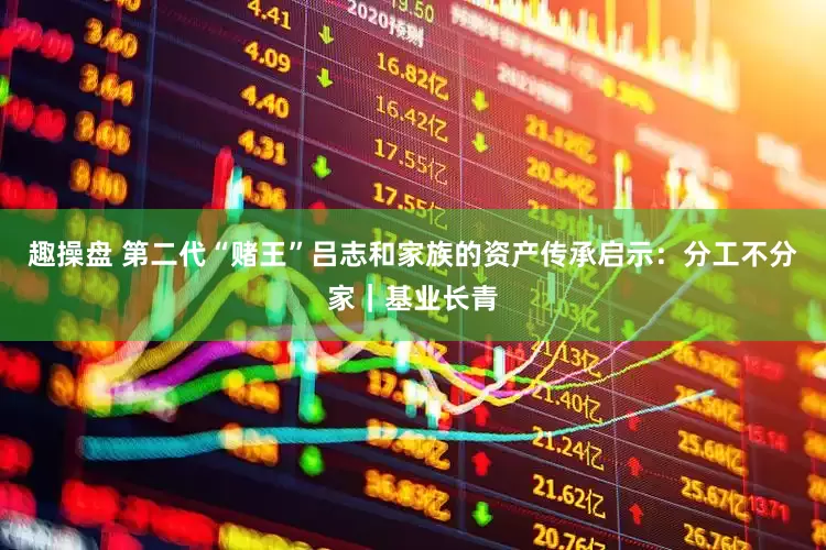趣操盘 第二代“赌王”吕志和家族的资产传承启示：分工不分家｜基业长青
