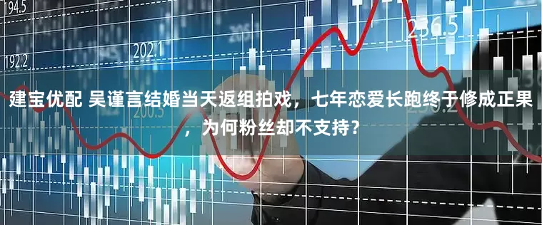 建宝优配 吴谨言结婚当天返组拍戏，七年恋爱长跑终于修成正果，为何粉丝却不支持？