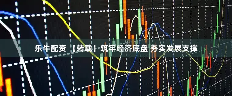 乐牛配资 【转载】筑牢经济底盘 夯实发展支撑