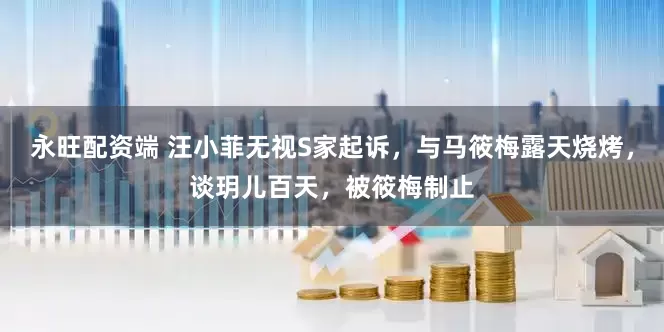 永旺配资端 汪小菲无视S家起诉，与马筱梅露天烧烤，谈玥儿百天，被筱梅制止