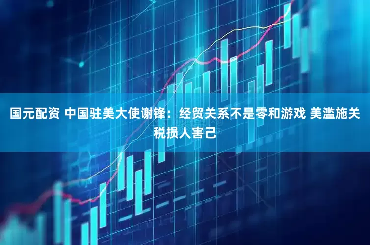 国元配资 中国驻美大使谢锋：经贸关系不是零和游戏 美滥施关税损人害己