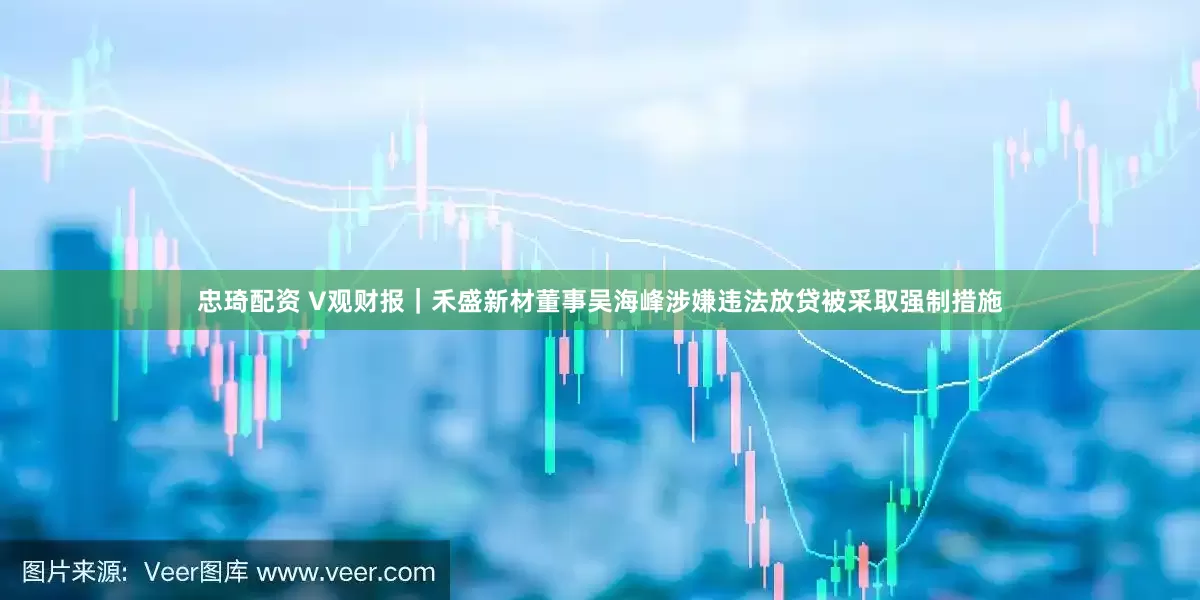 忠琦配资 V观财报｜禾盛新材董事吴海峰涉嫌违法放贷被采取强制措施