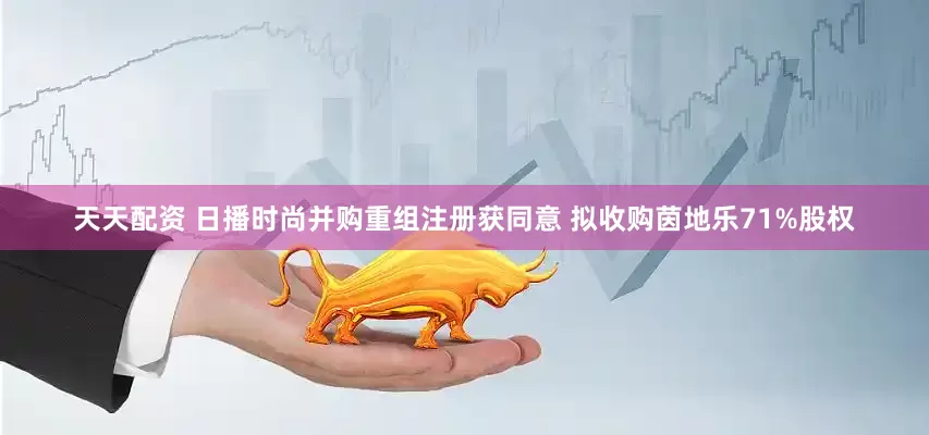 天天配资 日播时尚并购重组注册获同意 拟收购茵地乐71%股权