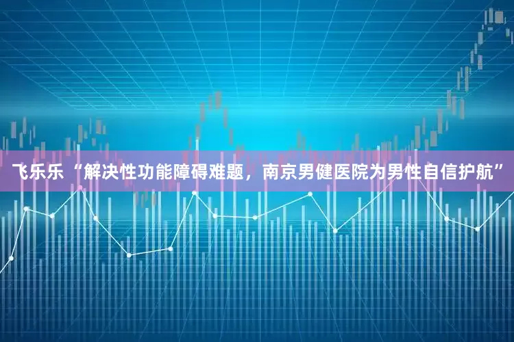 飞乐乐 “解决性功能障碍难题，南京男健医院为男性自信护航”