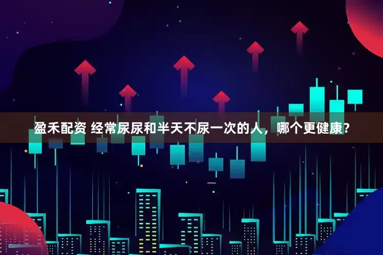 盈禾配资 经常尿尿和半天不尿一次的人，哪个更健康？