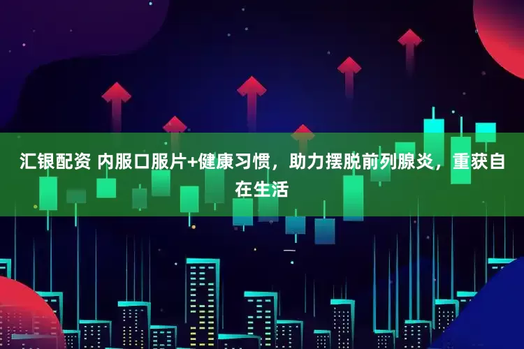 汇银配资 内服口服片+健康习惯，助力摆脱前列腺炎，重获自在生活