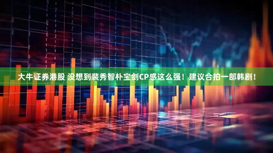 大牛证券港股 没想到裴秀智朴宝剑CP感这么强！建议合拍一部韩剧！