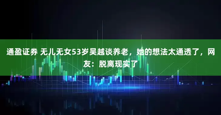 通盈证券 无儿无女53岁吴越谈养老，她的想法太通透了，网友：脱离现实了