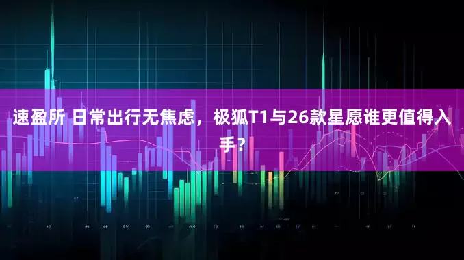 速盈所 日常出行无焦虑，极狐T1与26款星愿谁更值得入手？