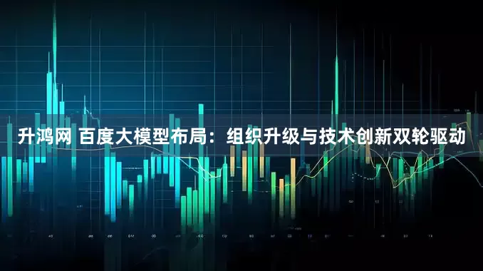 升鸿网 百度大模型布局：组织升级与技术创新双轮驱动