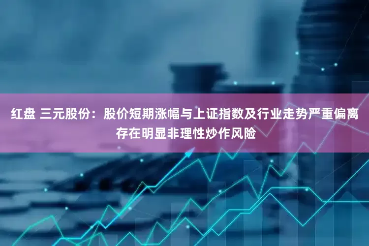 红盘 三元股份：股价短期涨幅与上证指数及行业走势严重偏离 存在明显非理性炒作风险