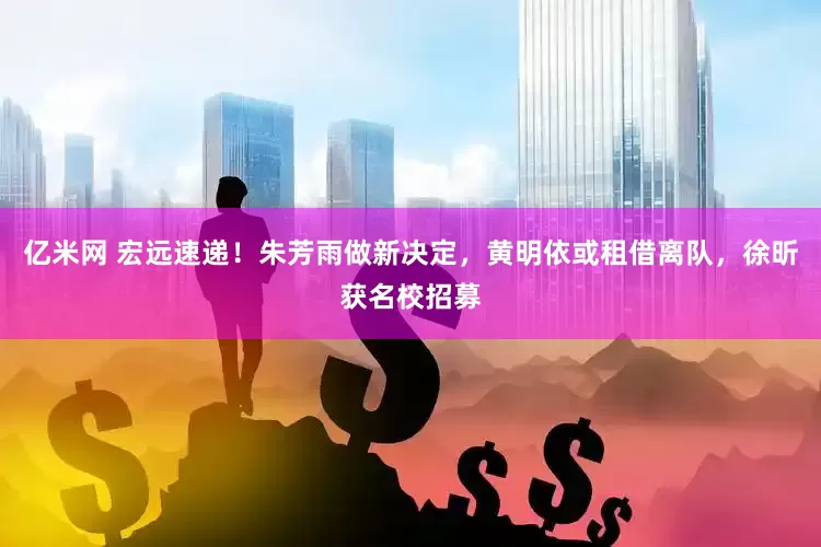 亿米网 宏远速递!朱芳雨做新决定,黄明依或租借离队,徐昕获名校招募